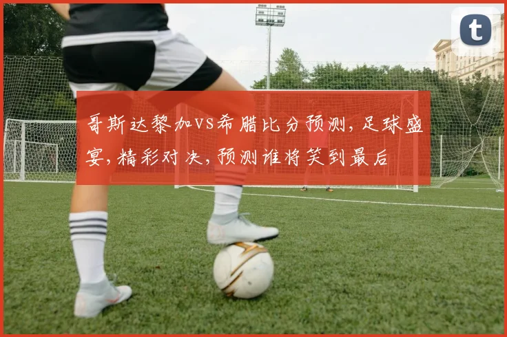 哥斯达黎加vs希腊比分预测,足球盛宴,精彩对决,预测谁将笑到最后